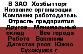 В ЗАО "Хозбытторг › Название организации ­ Компания-работодатель › Отрасль предприятия ­ Другое › Минимальный оклад ­ 1 - Все города Работа » Вакансии   . Дагестан респ.,Южно-Сухокумск г.